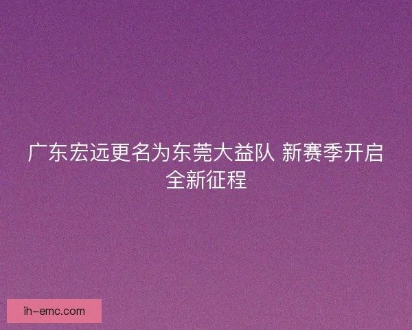 广东宏远更名为东莞大益队 新赛季开启全新征程