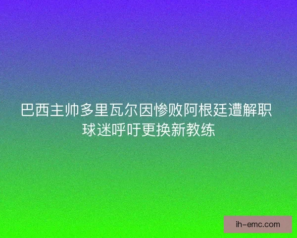 巴西主帅多里瓦尔因惨败阿根廷遭解职 球迷呼吁更换新教练 巴西主帅多里瓦尔因惨败阿根廷遭解职 球迷呼吁更换新教练