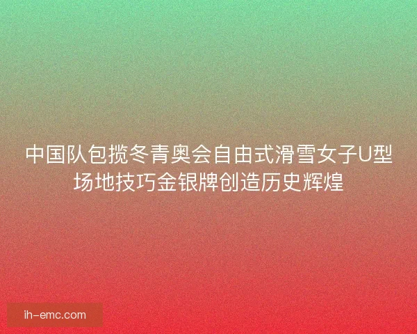 中国队包揽冬青奥会自由式滑雪女子U型场地技巧金银牌创造历史辉煌