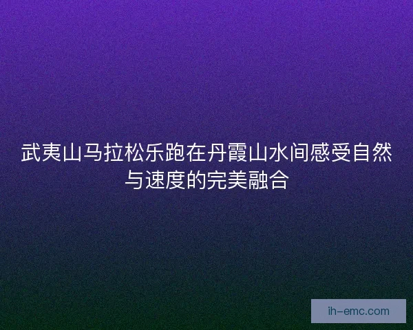 武夷山马拉松乐跑在丹霞山水间感受自然与速度的完美融合