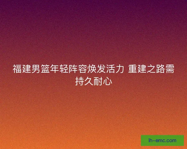 福建男篮年轻阵容焕发活力 重建之路需持久耐心